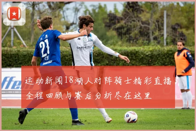 运动新闻18湖人对阵骑士精彩直播全程回顾与赛后分析尽在这里
