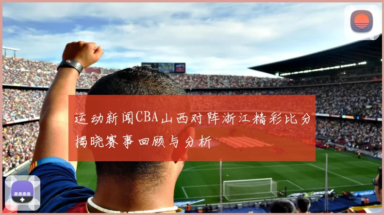 运动新闻CBA山西对阵浙江精彩比分揭晓赛事回顾与分析