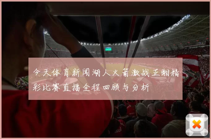 今天体育新闻湖人火箭激战正酣精彩比赛直播全程回顾与分析