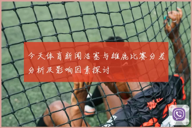 今天体育新闻活塞与雄鹿比赛分差分析及影响因素探讨