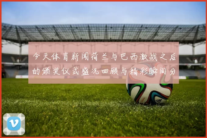 今天体育新闻荷兰与巴西激战之后的颁奖仪式盛况回顾与精彩瞬间分享