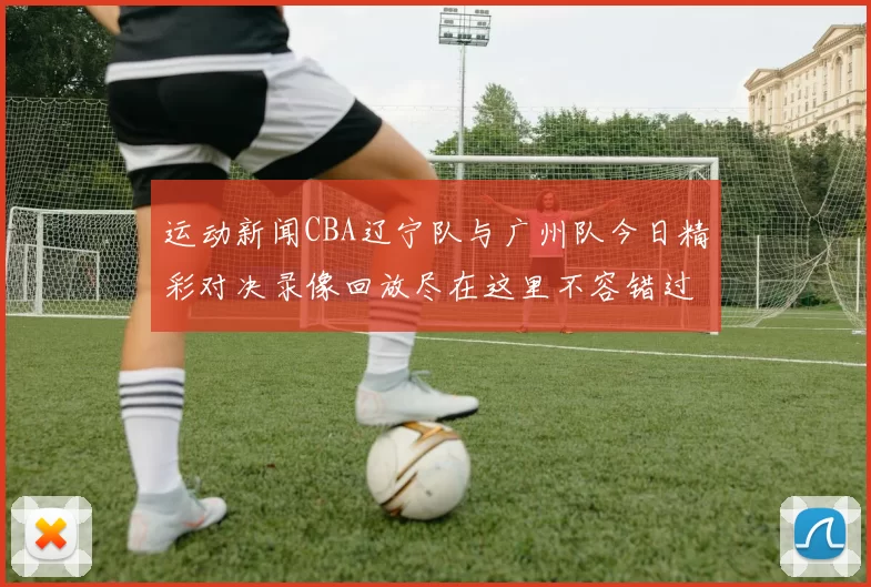 运动新闻CBA辽宁队与广州队今日精彩对决录像回放尽在这里不容错过
