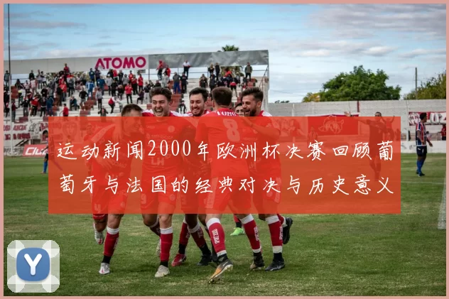 运动新闻2000年欧洲杯决赛回顾葡萄牙与法国的经典对决与历史意义
