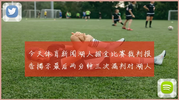 今天体育新闻湖人掘金比赛裁判报告揭示最后两分钟三次漏判对湖人不利真相