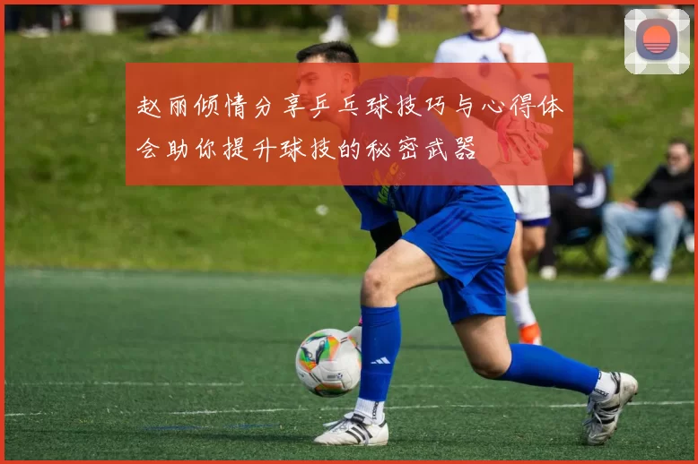 赵丽倾情分享乒乓球技巧与心得体会助你提升球技的秘密武器
